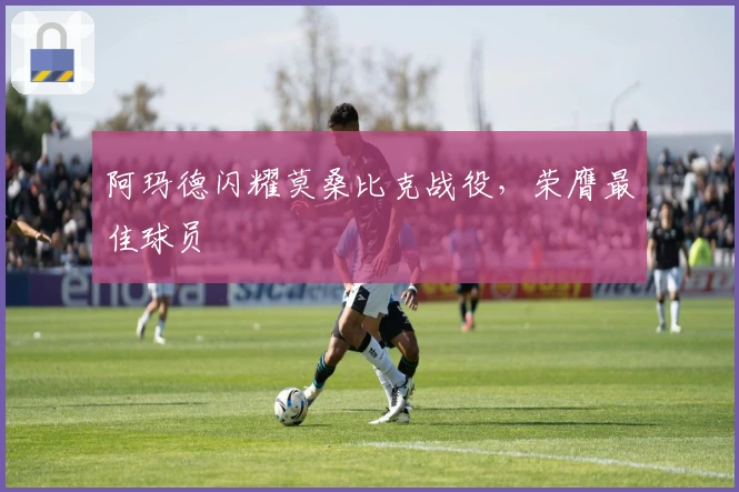 阿玛德闪耀莫桑比克战役，荣膺最佳球员