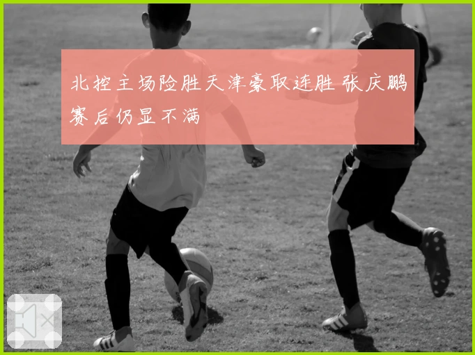 北控主场险胜天津豪取连胜 张庆鹏赛后仍显不满