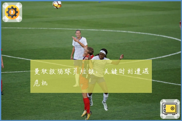 曼联救场球员短缺，关键时刻遭遇危机