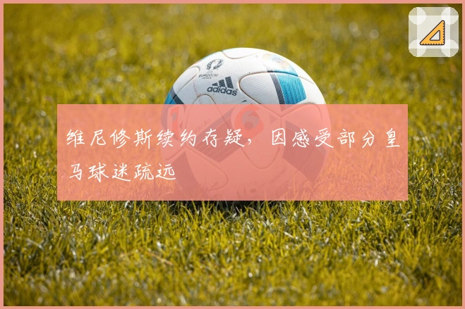 维尼修斯续约存疑，因感受部分皇马球迷疏远