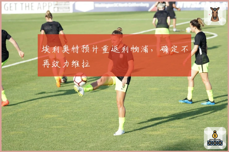 埃利奥特预计重返利物浦，确定不再效力维拉