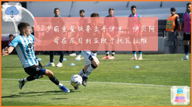 52岁前重量级拳击手伊克·伊贝阿布奇在尼日利亚败于托瓦拉维