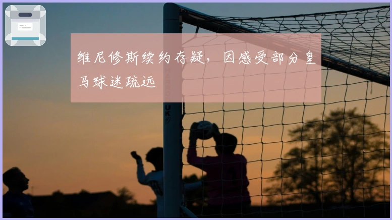 维尼修斯续约存疑，因感受部分皇马球迷疏远