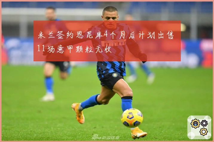 米兰签约恩昆库4个月后计划出售 11场意甲颗粒无收